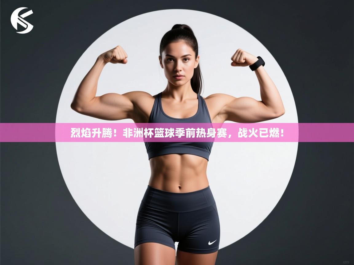 烈焰升腾!非洲杯篮球季前热身赛,战火已燃! 第1张
